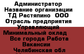 Администратор › Название организации ­ ТД Растяпино, ООО › Отрасль предприятия ­ Управляющий › Минимальный оклад ­ 1 - Все города Работа » Вакансии   . Челябинская обл.,Магнитогорск г.